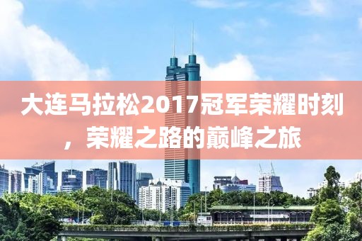 大连马拉松2017冠军荣耀时刻，荣耀之路的巅峰之旅