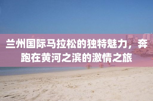 兰州国际马拉松的独特魅力，奔跑在黄河之滨的激情之旅