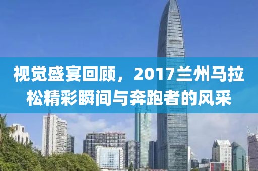 视觉盛宴回顾，2017兰州马拉松精彩瞬间与奔跑者的风采