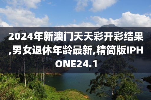 2024年新澳门天天彩开彩结果,男女退休年龄最新,精简版IPHONE24.1