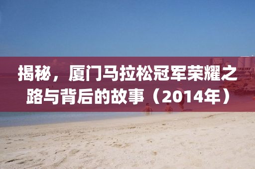 揭秘，厦门马拉松冠军荣耀之路与背后的故事（2014年）