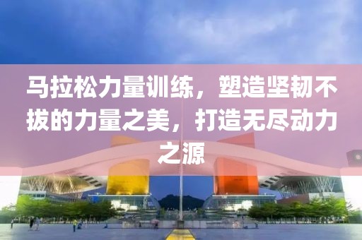 马拉松力量训练，塑造坚韧不拔的力量之美，打造无尽动力之源