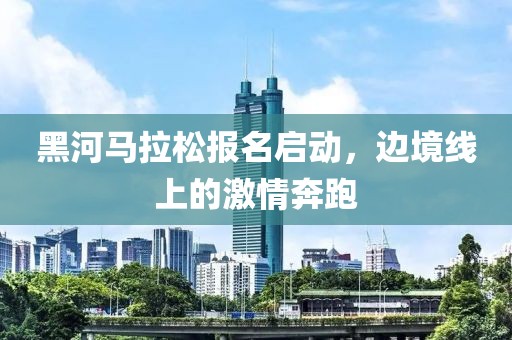 黑河马拉松报名启动，边境线上的激情奔跑