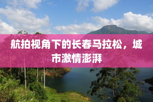 航拍视角下的长春马拉松，城市激情澎湃