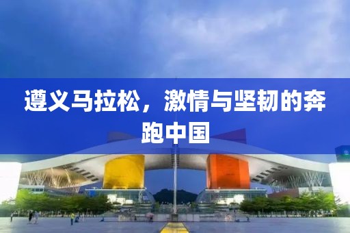 遵义马拉松，激情与坚韧的奔跑中国