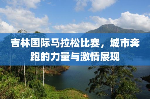 吉林国际马拉松比赛，城市奔跑的力量与激情展现