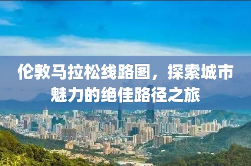 伦敦马拉松线路图，探索城市魅力的绝佳路径之旅