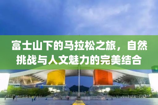富士山下的马拉松之旅，自然挑战与人文魅力的完美结合