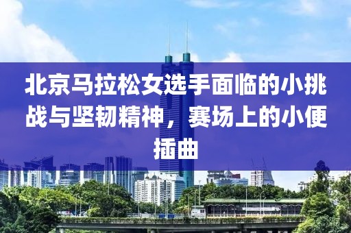 北京马拉松女选手面临的小挑战与坚韧精神，赛场上的小便插曲