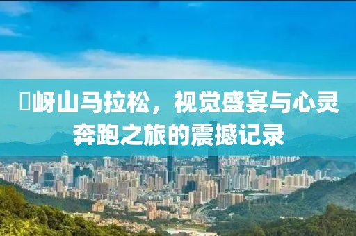 嵖岈山马拉松，视觉盛宴与心灵奔跑之旅的震撼记录