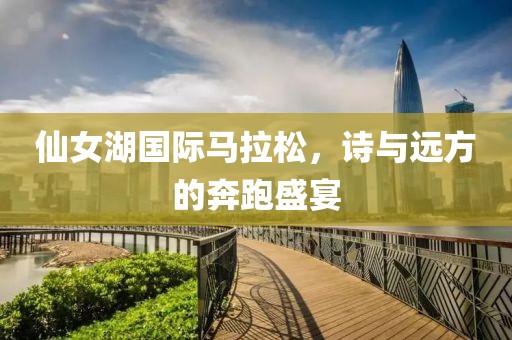 仙女湖国际马拉松，诗与远方的奔跑盛宴