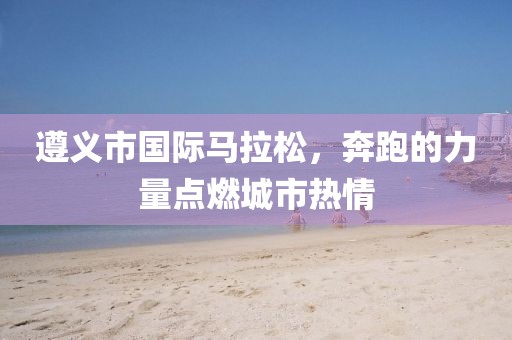 遵义市国际马拉松，奔跑的力量点燃城市热情
