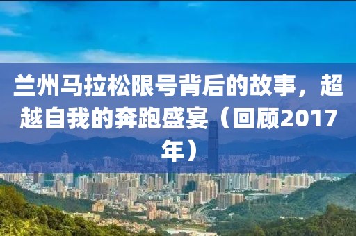 兰州马拉松限号背后的故事，超越自我的奔跑盛宴（回顾2017年）