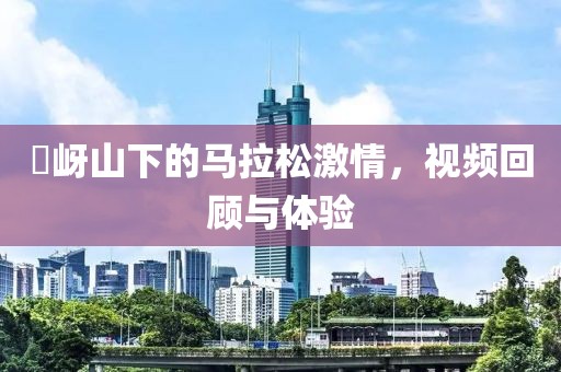 嵖岈山下的马拉松激情，视频回顾与体验