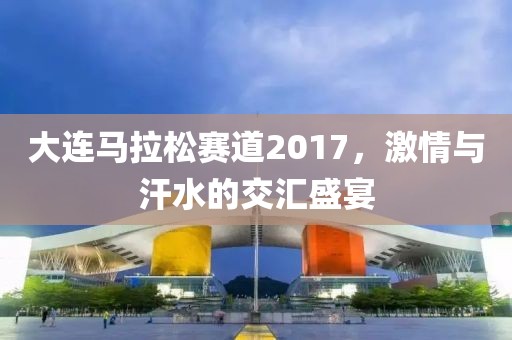 大连马拉松赛道2017，激情与汗水的交汇盛宴