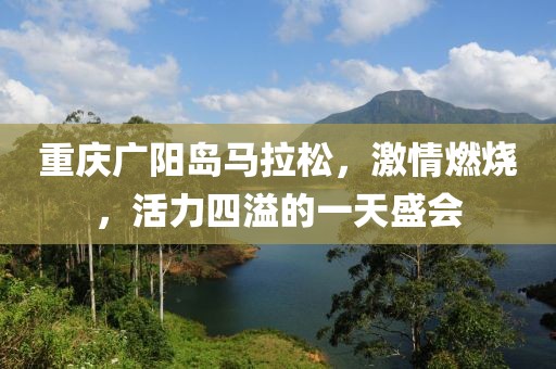重庆广阳岛马拉松，激情燃烧，活力四溢的一天盛会