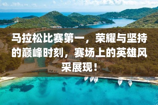 马拉松比赛第一，荣耀与坚持的巅峰时刻，赛场上的英雄风采展现！