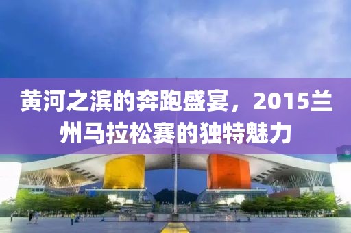 黄河之滨的奔跑盛宴，2015兰州马拉松赛的独特魅力