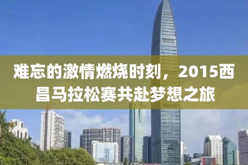 难忘的激情燃烧时刻，2015西昌马拉松赛共赴梦想之旅