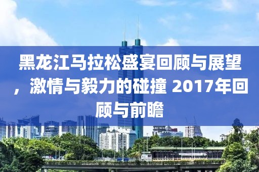 黑龙江马拉松盛宴回顾与展望，激情与毅力的碰撞 2017年回顾与前瞻