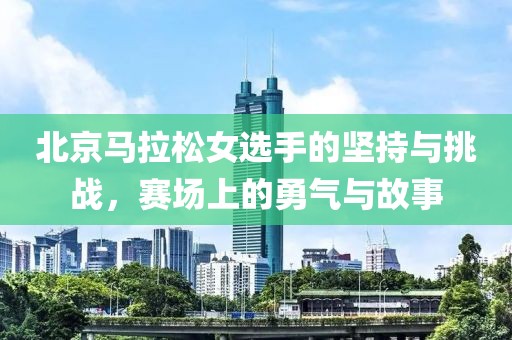 北京马拉松女选手的坚持与挑战，赛场上的勇气与故事