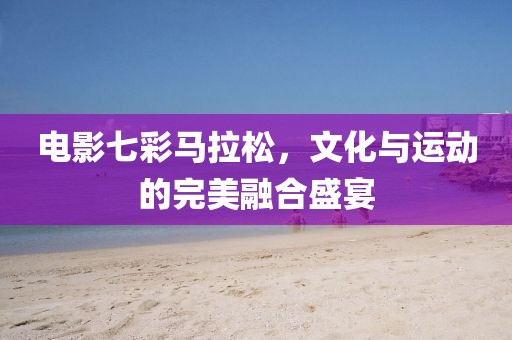 电影七彩马拉松，文化与运动的完美融合盛宴