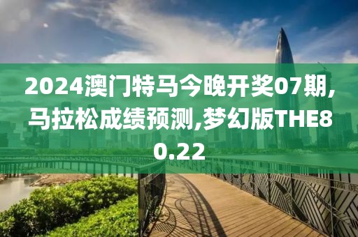 2024澳门特马今晚开奖07期,马拉松成绩预测,梦幻版THE80.22