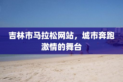 吉林市马拉松网站，城市奔跑激情的舞台