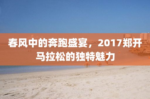 春风中的奔跑盛宴，2017郑开马拉松的独特魅力