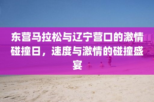 东营马拉松与辽宁营口的激情碰撞日，速度与激情的碰撞盛宴
