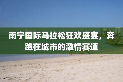 南宁国际马拉松狂欢盛宴，奔跑在城市的激情赛道