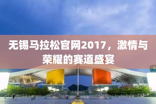 无锡马拉松官网2017，激情与荣耀的赛道盛宴