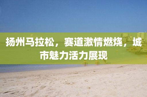 扬州马拉松，赛道激情燃烧，城市魅力活力展现