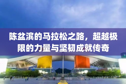 陈盆滨的马拉松之路，超越极限的力量与坚韧成就传奇