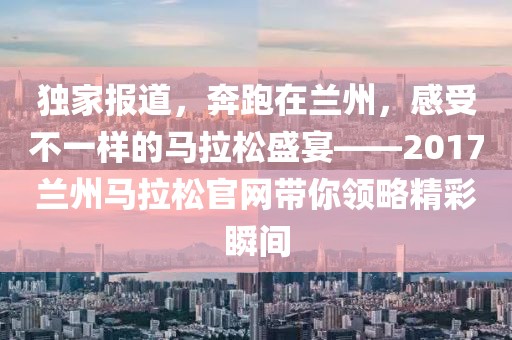 独家报道，奔跑在兰州，感受不一样的马拉松盛宴——2017兰州马拉松官网带你领略精彩瞬间