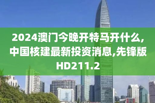 2024澳门今晚开特马开什么,中国核建最新投资消息,先锋版HD211.2