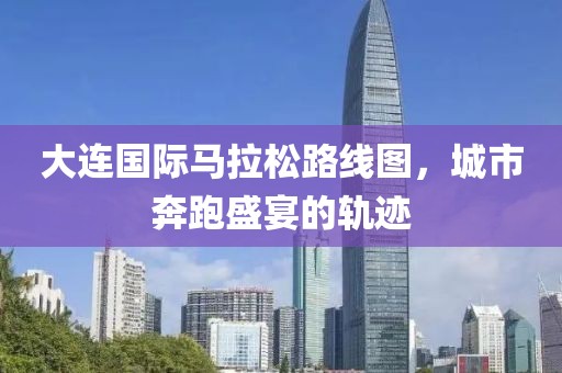 大连国际马拉松路线图，城市奔跑盛宴的轨迹