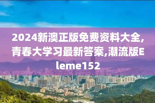 2024新澳正版免费资料大全,青春大学习最新答案,潮流版Eleme152
