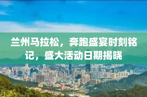 兰州马拉松，奔跑盛宴时刻铭记，盛大活动日期揭晓