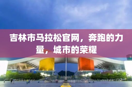 吉林市马拉松官网，奔跑的力量，城市的荣耀