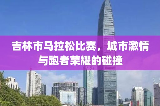 吉林市马拉松比赛，城市激情与跑者荣耀的碰撞