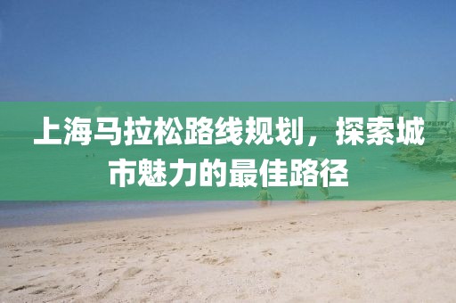 上海马拉松路线规划，探索城市魅力的最佳路径