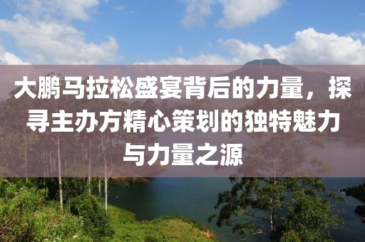 大鹏马拉松盛宴背后的力量，探寻主办方精心策划的独特魅力与力量之源