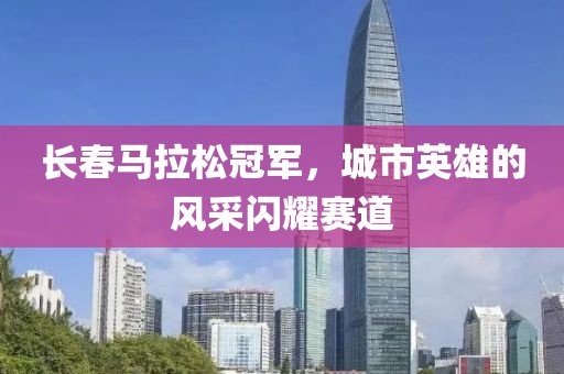 长春马拉松冠军，城市英雄的风采闪耀赛道