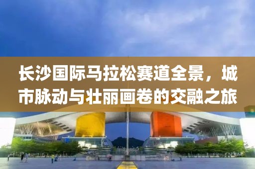 长沙国际马拉松赛道全景，城市脉动与壮丽画卷的交融之旅