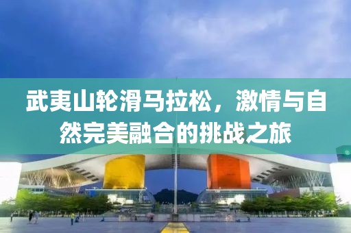 武夷山轮滑马拉松，激情与自然完美融合的挑战之旅