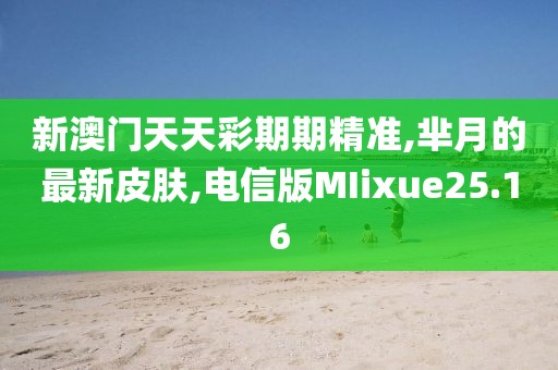 新澳门天天彩期期精准,芈月的最新皮肤,电信版MIixue25.16