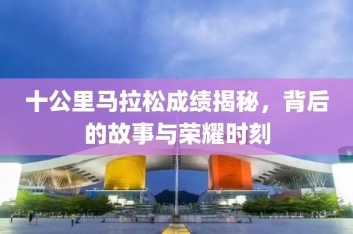 十公里马拉松成绩揭秘，背后的故事与荣耀时刻