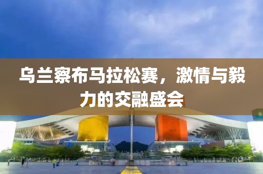 乌兰察布马拉松赛，激情与毅力的交融盛会