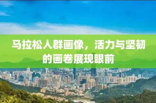 马拉松人群画像，活力与坚韧的画卷展现眼前